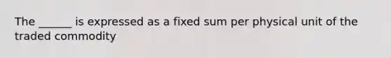 The ______ is expressed as a fixed sum per physical unit of the traded commodity