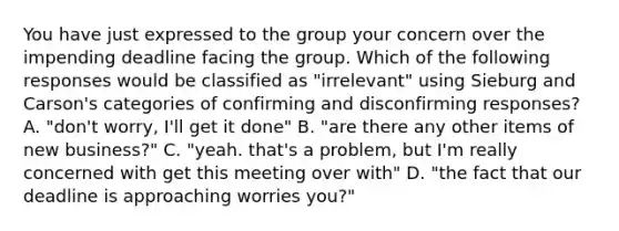 You have just expressed to the group your concern over the impending deadline facing the group. Which of the following responses would be classified as "irrelevant" using Sieburg and Carson's categories of confirming and disconfirming responses? A. "don't worry, I'll get it done" B. "are there any other items of new business?" C. "yeah. that's a problem, but I'm really concerned with get this meeting over with" D. "the fact that our deadline is approaching worries you?"