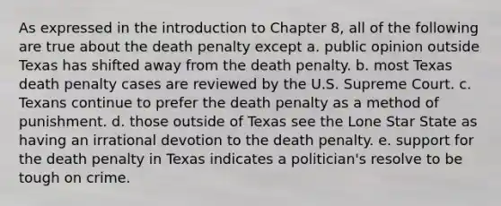 As expressed in the introduction to Chapter 8, all of the following are true about the death penalty except a. public opinion outside Texas has shifted away from the death penalty. b. most Texas death penalty cases are reviewed by the U.S. Supreme Court. c. Texans continue to prefer the death penalty as a method of punishment. d. those outside of Texas see the Lone Star State as having an irrational devotion to the death penalty. e. support for the death penalty in Texas indicates a politician's resolve to be tough on crime.