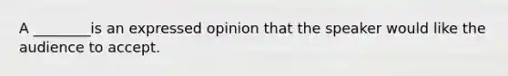 A ________is an expressed opinion that the speaker would like the audience to accept.