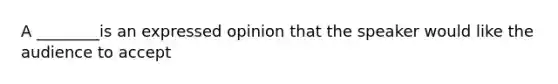 A ________is an expressed opinion that the speaker would like the audience to accept