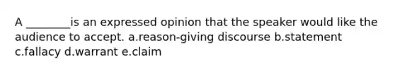 A ________is an expressed opinion that the speaker would like the audience to accept. a.reason-giving discourse b.statement c.fallacy d.warrant e.claim