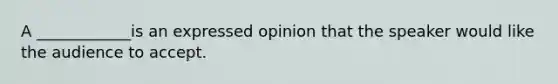 A ____________is an expressed opinion that the speaker would like the audience to accept.