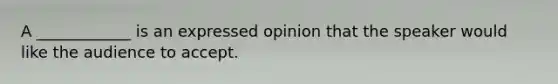 A ____________ is an expressed opinion that the speaker would like the audience to accept.