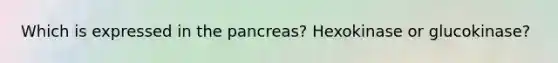 Which is expressed in the pancreas? Hexokinase or glucokinase?