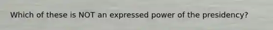 Which of these is NOT an expressed power of the presidency?