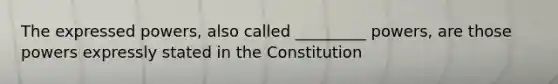 The expressed powers, also called _________ powers, are those powers expressly stated in the Constitution