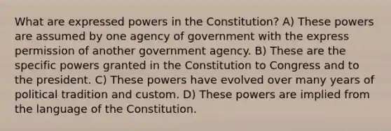 What are expressed powers in the Constitution? A) These powers are assumed by one agency of government with the express permission of another government agency. B) These are the specific powers granted in the Constitution to Congress and to the president. C) These powers have evolved over many years of political tradition and custom. D) These powers are implied from the language of the Constitution.