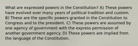 What are expressed powers in the Constitution? A) These powers have evolved over many years of political tradition and custom. B) These are the specific powers granted in the Constitution to Congress and to the president. C) These powers are assumed by one agency of government with the express permission of another government agency. D) These powers are implied from the language of the Constitution.