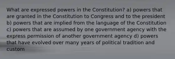 What are expressed powers in the Constitution? a) powers that are granted in the Constitution to Congress and to the president b) powers that are implied from the language of the Constitution c) powers that are assumed by one government agency with the express permission of another government agency d) powers that have evolved over many years of political tradition and custom