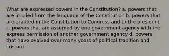 What are expressed powers in the Constitution? a. powers that are implied from the language of the Constitution b. powers that are granted in the Constitution to Congress and to the president c. powers that are assumed by one government agency with the express permission of another government agency d. powers that have evolved over many years of political tradition and custom