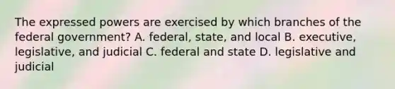 The expressed powers are exercised by which branches of the federal government? A. federal, state, and local B. executive, legislative, and judicial C. federal and state D. legislative and judicial