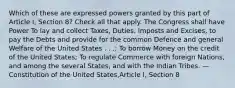 Which of these are expressed powers granted by this part of Article I, Section 8? Check all that apply. The Congress shall have Power To lay and collect Taxes, Duties, Imposts and Excises, to pay the Debts and provide for the common Defence and general Welfare of the United States . . .; To borrow Money on the credit of the United States; To regulate Commerce with foreign Nations, and among the several States, and with the Indian Tribes. —Constitution of the United States,Article I, Section 8