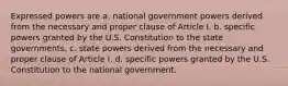 Expressed powers are a. national government powers derived from the necessary and proper clause of Article I. b. specific powers granted by the U.S. Constitution to the state governments. c. state powers derived from the necessary and proper clause of Article I. d. specific powers granted by the U.S. Constitution to the national government.