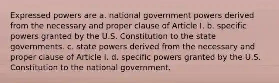 Expressed powers are a. national government powers derived from the necessary and proper clause of Article I. b. specific powers granted by the U.S. Constitution to the state governments. c. state powers derived from the necessary and proper clause of Article I. d. specific powers granted by the U.S. Constitution to the national government.