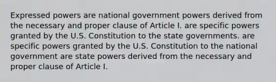 Expressed powers are national government powers derived from the necessary and proper clause of Article I. are specific powers granted by the U.S. Constitution to the state governments. are specific powers granted by the U.S. Constitution to the national government are state powers derived from the necessary and proper clause of Article I.