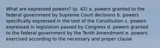 What are expressed powers? (p. 42) a. powers granted to the federal government by Supreme Court decisions b. powers specifically expressed in the text of the Constitution c. powers expressed in legislation passed by Congress d. powers granted to the federal government by the Tenth Amendment e. powers exercised according to the necessary and proper clause