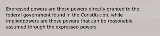 Expressed powers are those powers directly granted to the federal government found in the Constitution, while impliedpowers are those powers that can be reasonable assumed through the expressed powers