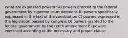 What are expressed powers? A) powers granted to the federal government by supreme court decisions B) powers specifically expressed in the text of the constitution C) powers expressed in the legislation passed by congress D) powers granted to the federal government by the tenth amendment E) powers exercised according to the necessary and proper clause