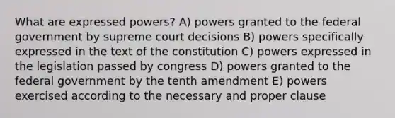 What are expressed powers? A) powers granted to the federal government by supreme court decisions B) powers specifically expressed in the text of the constitution C) powers expressed in the legislation passed by congress D) powers granted to the federal government by the tenth amendment E) powers exercised according to the necessary and proper clause