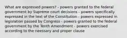 What are expressed powers? - powers granted to the federal government by Supreme court decisions - powers specifically expressed in the text of the Constitution - powers expressed in legislation passed by Congress - powers granted to the federal government by the Tenth Amendment - powers exercised according to the neessary and proper clause