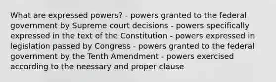 What are expressed powers? - powers granted to the federal government by Supreme court decisions - powers specifically expressed in the text of the Constitution - powers expressed in legislation passed by Congress - powers granted to the federal government by the Tenth Amendment - powers exercised according to the neessary and proper clause