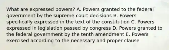 What are expressed powers? A. Powers granted to the federal government by the supreme court decisions B. Powers specifically expressed in the text of the constitution C. Powers expressed in legislation passed by congress D. Powers granted to the federal government by the tenth amendment E. Powers exercised according to the necessary and proper clause