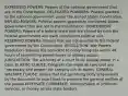 EXPRESSED POWERS: Powers of the national government that are in the Constitution. DELEGATED POWDERS: Powers granted to the national government under the United States Constitution. IMPLIED POWERS: Political powers granted to the United States government that are not in the Constitution. CONCURRENT POWERS: Powers of a federal state that are shared by both the federal government and each constituent political unit. RESERVED POWERS: Powers that are not granted to the federal government by the Constitution. RESOLUTION: War Powers Resolution requires the president to notify Congress within 48 hours of committing armed forces to military action. JURISDICTION: The authority of a court to do judicial power in a case. ELASTIC CLAUSE: Congress can make all laws that are "necessary and proper" for carrying out its duties. GENERAL WALFARE CLAUSE: Allows that the governing body empowered by the document to enact laws to promote the general welfare of the people INTERSATE COMMERCE: Transportation of products, services, or money across state borders.