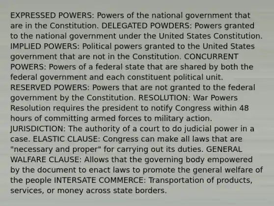 EXPRESSED POWERS: Powers of the national government that are in the Constitution. DELEGATED POWDERS: Powers granted to the national government under the United States Constitution. IMPLIED POWERS: Political powers granted to the United States government that are not in the Constitution. CONCURRENT POWERS: Powers of a federal state that are shared by both the federal government and each constituent political unit. RESERVED POWERS: Powers that are not granted to the federal government by the Constitution. RESOLUTION: War Powers Resolution requires the president to notify Congress within 48 hours of committing armed forces to military action. JURISDICTION: The authority of a court to do judicial power in a case. ELASTIC CLAUSE: Congress can make all laws that are "necessary and proper" for carrying out its duties. GENERAL WALFARE CLAUSE: Allows that the governing body empowered by the document to enact laws to promote the general welfare of the people INTERSATE COMMERCE: Transportation of products, services, or money across state borders.