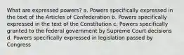 What are expressed powers? a. Powers specifically expressed in the text of the Articles of Confederation b. Powers specifically expressed in the text of the Constitution c. Powers specifically granted to the federal government by Supreme Court decisions d. Powers specifically expressed in legislation passed by Congress