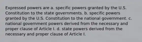 Expressed powers are a. specific powers granted by the U.S. Constitution to the state governments. b. specific powers granted by the U.S. Constitution to the national government. c. national government powers derived from the necessary and proper clause of Article I. d. state powers derived from the necessary and proper clause of Article I.