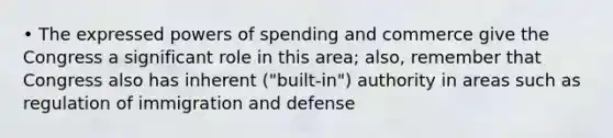 • The expressed powers of spending and commerce give the Congress a significant role in this area; also, remember that Congress also has inherent ("built-in") authority in areas such as regulation of immigration and defense