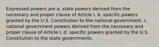 Expressed powers are a. state powers derived from the necessary and proper clause of Article I. b. specific powers granted by the U.S. Constitution to the national government. c. national government powers derived from the necessary and proper clause of Article I. d. specific powers granted by the U.S. Constitution to the state governments.