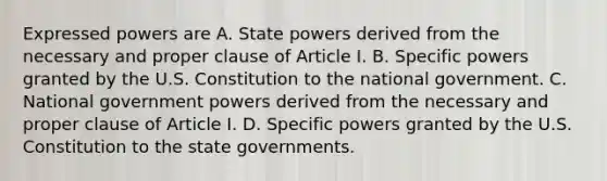 Expressed powers are A. State powers derived from the necessary and proper clause of Article I. B. Specific powers granted by the U.S. Constitution to the national government. C. National government powers derived from the necessary and proper clause of Article I. D. Specific powers granted by the U.S. Constitution to the state governments.