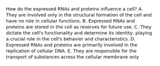 How do the expressed RNAs and proteins influence a cell? A. They are involved only in the structural formation of the cell and have no role in cellular functions. B. Expressed RNAs and proteins are stored in the cell as reserves for future use. C. They dictate the cell's functionality and determine its identity, playing a crucial role in the cell's behavior and characteristics. D. Expressed RNAs and proteins are primarily involved in the replication of cellular DNA. E. They are responsible for the transport of substances across the cellular membrane only