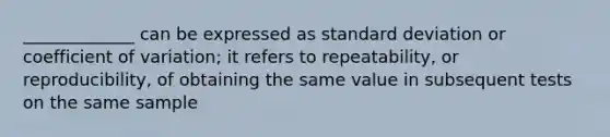 _____________ can be expressed as standard deviation or coefficient of variation; it refers to repeatability, or reproducibility, of obtaining the same value in subsequent tests on the same sample