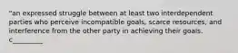 "an expressed struggle between at least two interdependent parties who perceive incompatible goals, scarce resources, and interference from the other party in achieving their goals. c_________