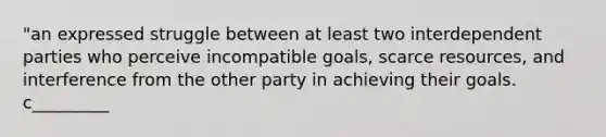 "an expressed struggle between at least two interdependent parties who perceive incompatible goals, scarce resources, and interference from the other party in achieving their goals. c_________