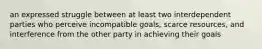 an expressed struggle between at least two interdependent parties who perceive incompatible goals, scarce resources, and interference from the other party in achieving their goals