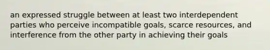 an expressed struggle between at least two interdependent parties who perceive incompatible goals, scarce resources, and interference from the other party in achieving their goals