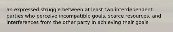 an expressed struggle between at least two interdependent parties who perceive incompatible goals, scarce resources, and interferences from the other party in achieving their goals