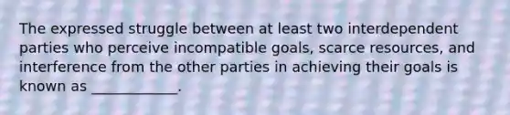 The expressed struggle between at least two interdependent parties who perceive incompatible goals, scarce resources, and interference from the other parties in achieving their goals is known as ____________.