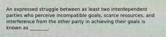 An expressed struggle between as least two interdependent parties who perceive incompatible goals, scarce resources, and interference from the other party in achieving their goals is known as ________.