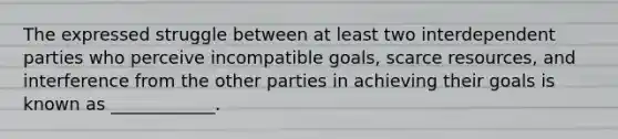 The expressed struggle between at least two interdependent parties who perceive incompatible goals, scarce resources, and interference from the other parties in achieving their goals is known as ____________.