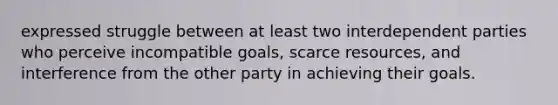 expressed struggle between at least two interdependent parties who perceive incompatible goals, scarce resources, and interference from the other party in achieving their goals.