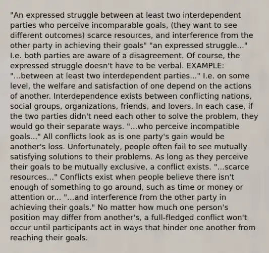 "An expressed struggle between at least two interdependent parties who perceive incomparable goals, (they want to see different outcomes) scarce resources, and interference from the other party in achieving their goals" "an expressed struggle..." I.e. both parties are aware of a disagreement. Of course, the expressed struggle doesn't have to be verbal. EXAMPLE: "...between at least two interdependent parties..." I.e. on some level, the welfare and satisfaction of one depend on the actions of another. Interdependence exists between conflicting nations, social groups, organizations, friends, and lovers. In each case, if the two parties didn't need each other to solve the problem, they would go their separate ways. "...who perceive incompatible goals..." All conflicts look as is one party's gain would be another's loss. Unfortunately, people often fail to see mutually satisfying solutions to their problems. As long as they perceive their goals to be mutually exclusive, a conflict exists. "...scarce resources..." Conflicts exist when people believe there isn't enough of something to go around, such as time or money or attention or... "...and interference from the other party in achieving their goals." No matter how much one person's position may differ from another's, a full-fledged conflict won't occur until participants act in ways that hinder one another from reaching their goals.