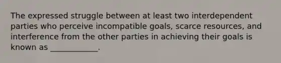 The expressed struggle between at least two interdependent parties who perceive incompatible goals, scarce resources, and interference from the other parties in achieving their goals is known as ____________.