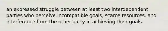 an expressed struggle between at least two interdependent parties who perceive incompatible goals, scarce resources, and interference from the other party in achieving their goals.