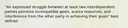 "An expressed struggle between at least two interdependent parties perceive incompatible goals, scarce resources, and interference from the other party in achieving their goals" best defines