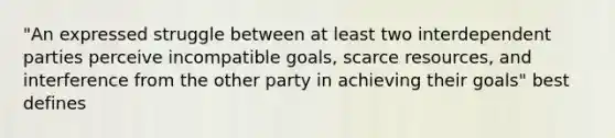 "An expressed struggle between at least two interdependent parties perceive incompatible goals, scarce resources, and interference from the other party in achieving their goals" best defines